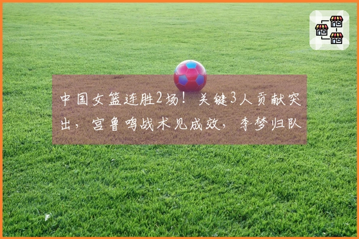 中国女篮连胜2场！关键3人贡献突出，宫鲁鸣战术见成效，李梦归队艰难
