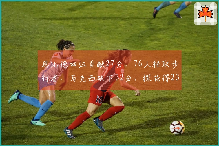 恩比德回归贡献27分，76人轻取步行者，马克西砍下32分，探花得23分