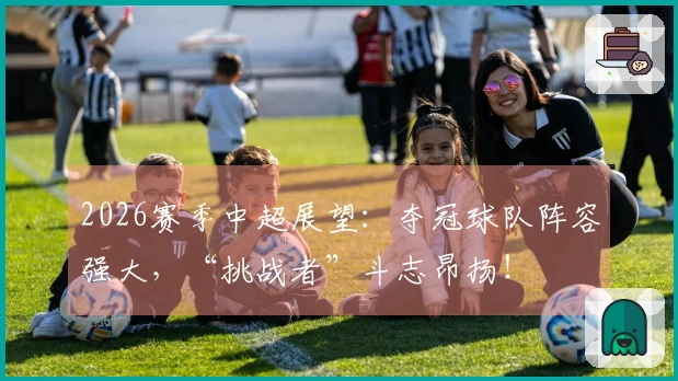2026赛季中超展望：夺冠球队阵容强大，“挑战者”斗志昂扬！
