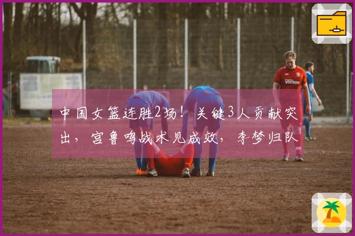 中国女篮连胜2场！关键3人贡献突出，宫鲁鸣战术见成效，李梦归队艰难