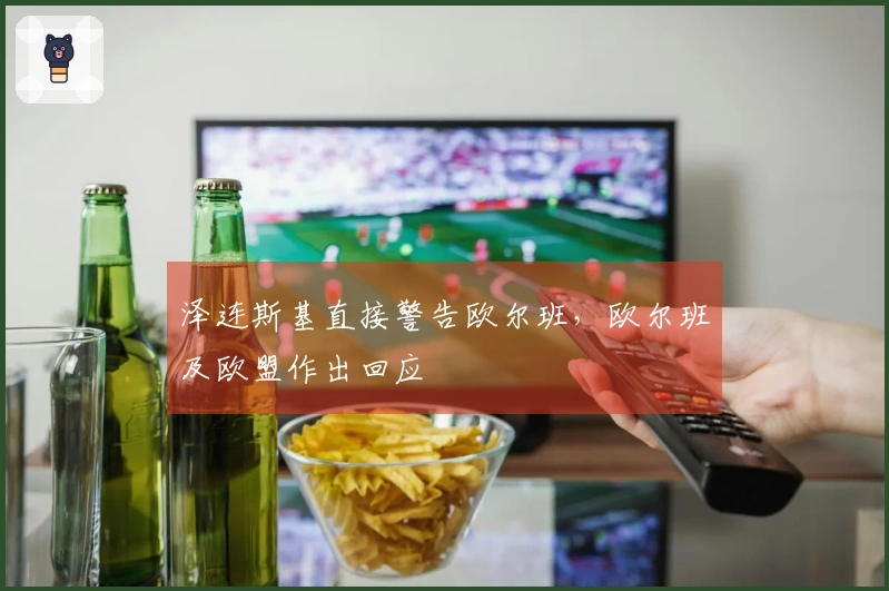 泽连斯基直接警告欧尔班，欧尔班及欧盟作出回应