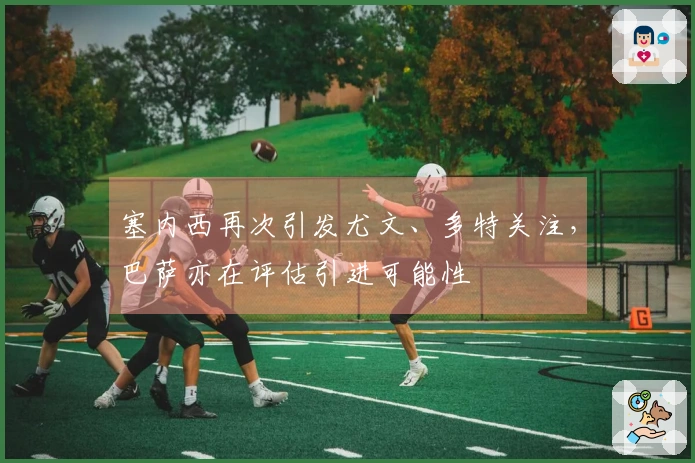 塞内西再次引发尤文、多特关注，巴萨亦在评估引进可能性