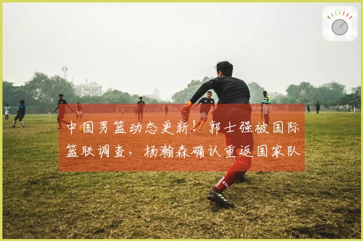 中国男篮动态更新！郭士强被国际篮联调查，杨瀚森确认重返国家队