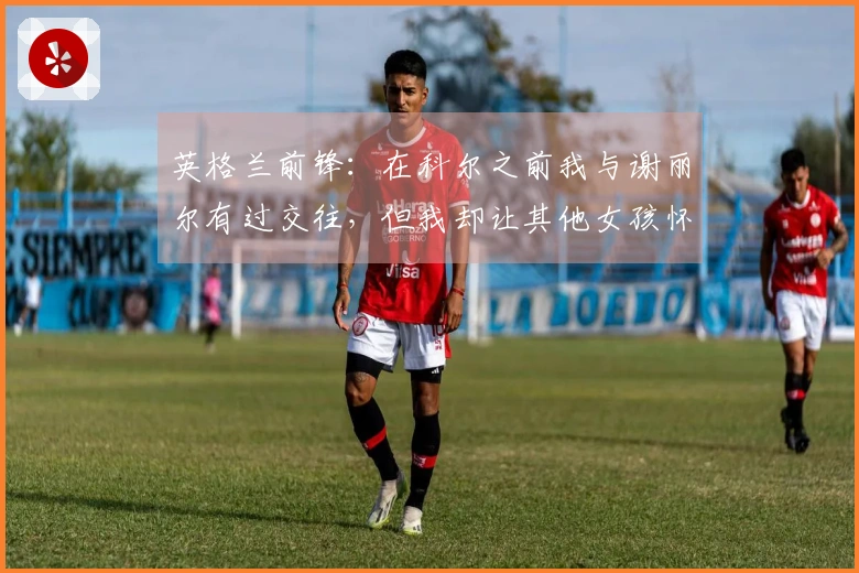 英格兰前锋：在科尔之前我与谢丽尔有过交往，但我却让其他女孩怀孕了