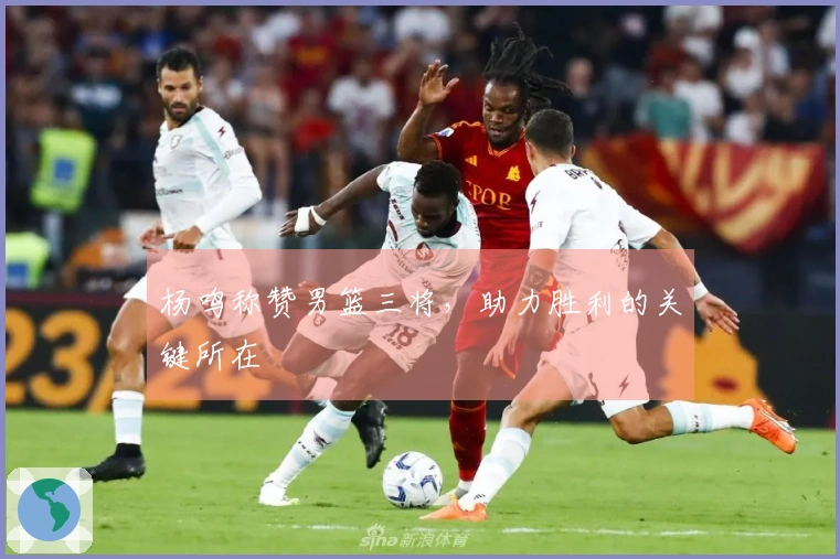 杨鸣称赞男篮三将，助力胜利的关键所在