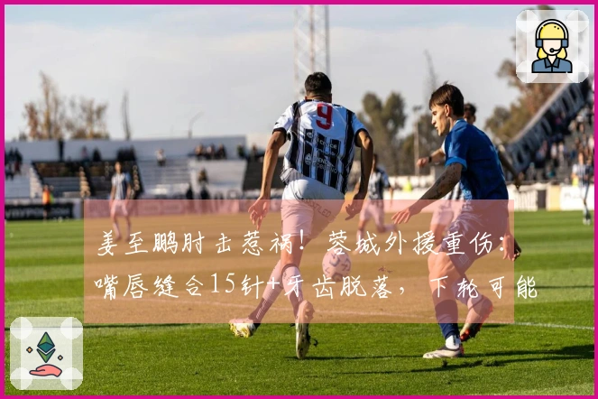 姜至鹏肘击惹祸！蓉城外援重伤：嘴唇缝合15针+牙齿脱落，下轮可能缺阵