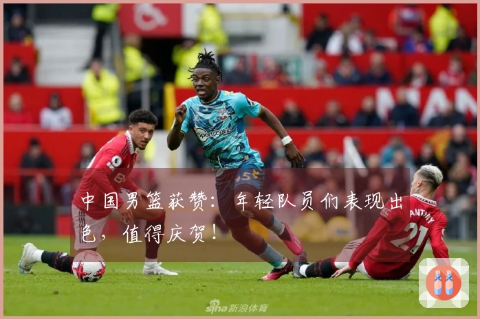 中国男篮获赞：年轻队员们表现出色，值得庆贺！