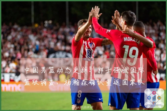 中国男篮动态更新！郭士强被国际篮联调查，杨瀚森确认重返国家队