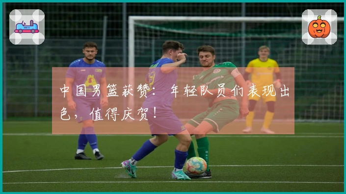 中国男篮获赞：年轻队员们表现出色，值得庆贺！