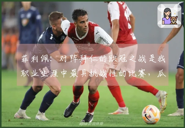 菲利佩：对阵拜仁的欧冠之战是我职业生涯中最具挑战性的比赛，瓜帅让赛场感觉更为宽广