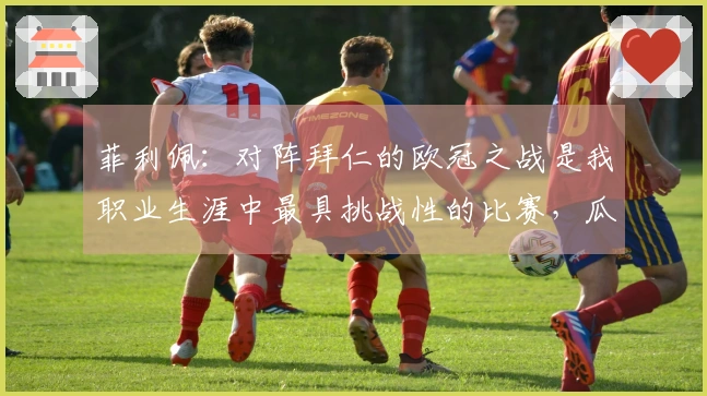 菲利佩：对阵拜仁的欧冠之战是我职业生涯中最具挑战性的比赛，瓜帅让赛场感觉更为宽广